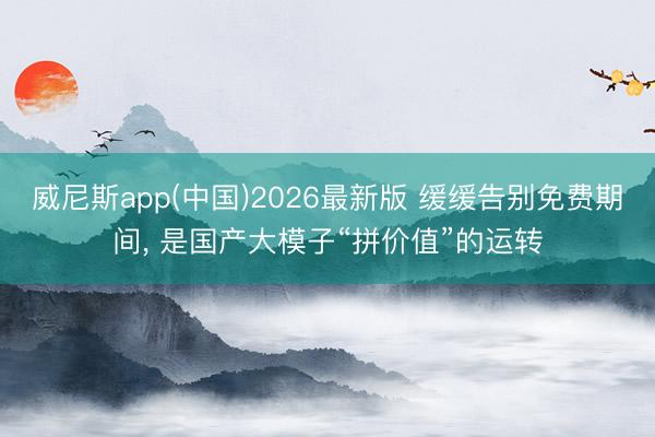 威尼斯app(中国)2026最新版 缓缓告别免费期间， 是国产大模子“拼价值”的运转