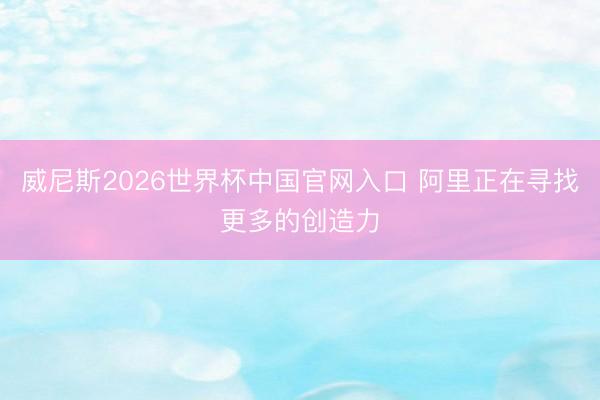 威尼斯2026世界杯中国官网入口 阿里正在寻找更多的创造力