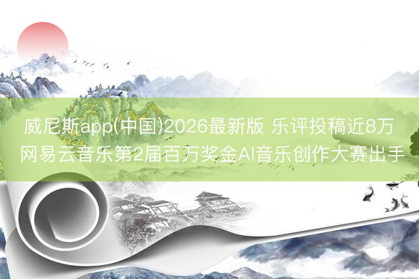 威尼斯app(中国)2026最新版 乐评投稿近8万 网易云音乐第2届百万奖金AI音乐创作大赛出手