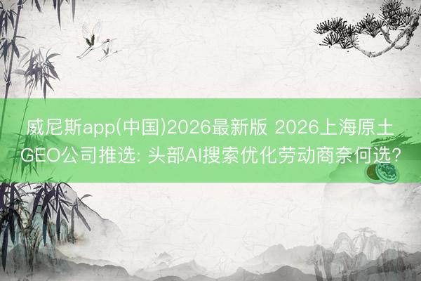 威尼斯app(中国)2026最新版 2026上海原土GEO公司推选: 头部AI搜索优化劳动商奈何选?