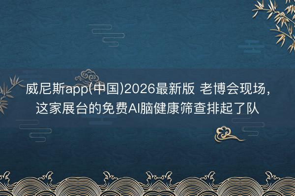 威尼斯app(中国)2026最新版 老博会现场,这家展台的免费AI脑健康筛查排起了队