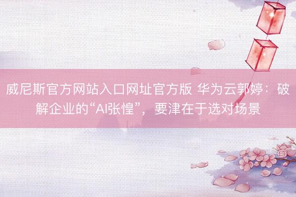 威尼斯官方网站入口网址官方版 华为云郭婷：破解企业的“AI张惶”，要津在于选对场景