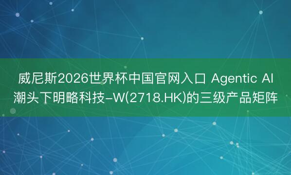 威尼斯2026世界杯中国官网入口 Agentic AI潮头下明略科技-W(2718.HK)的三级产品矩阵