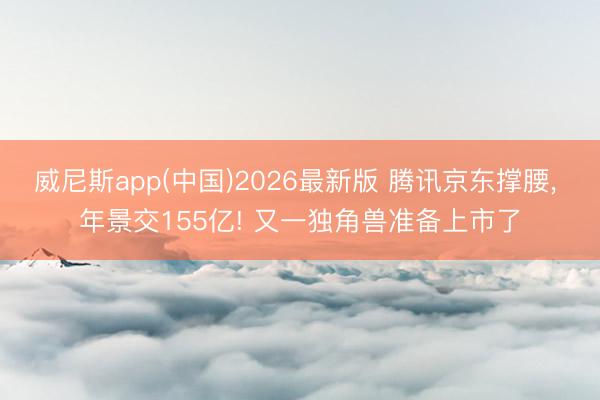威尼斯app(中国)2026最新版 腾讯京东撑腰， 年景交155亿! 又一独角兽准备上市了