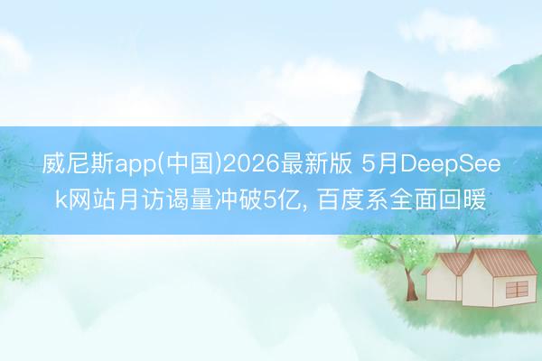 威尼斯app(中国)2026最新版 5月DeepSeek网站月访谒量冲破5亿， 百度系全面回暖