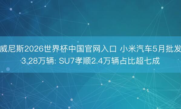 威尼斯2026世界杯中国官网入口 小米汽车5月批发3.28万辆: SU7孝顺2.4万辆占比超七成