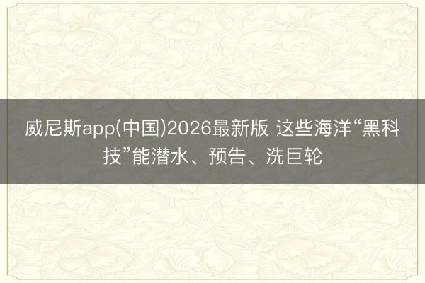 威尼斯app(中国)2026最新版 这些海洋“黑科技”能潜水、预告、洗巨轮