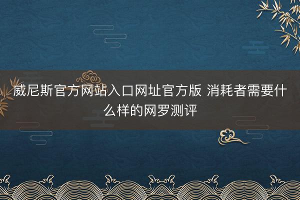 威尼斯官方网站入口网址官方版 消耗者需要什么样的网罗测评