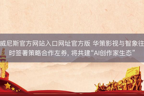 威尼斯官方网站入口网址官方版 华策影视与智象往时签署策略合作左券， 将共建“AI创作家生态”