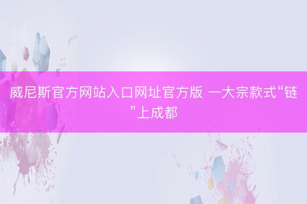 威尼斯官方网站入口网址官方版 一大宗款式“链”上成都