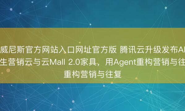 威尼斯官方网站入口网址官方版 腾讯云升级发布AI原生营销云与云Mall 2.0家具，用Agent重构营销与往复