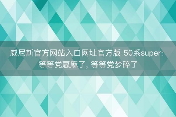 威尼斯官方网站入口网址官方版 50系super: 等等党赢麻了， 等等党梦碎了