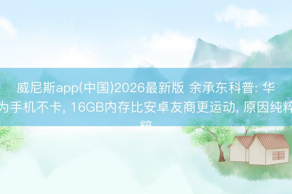 威尼斯app(中国)2026最新版 余承东科普: 华为手机不卡， 16GB内存比安卓友商更运动， 原因纯粹