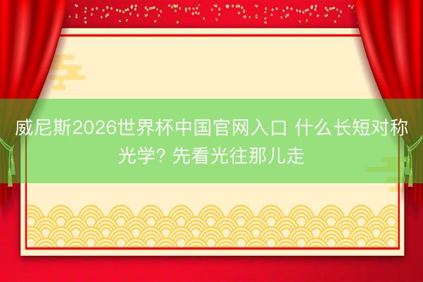 威尼斯2026世界杯中国官网入口 什么长短对称光学? 先看光往那儿走