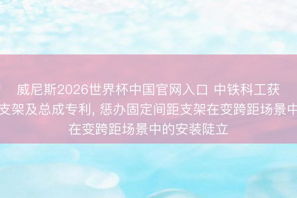 威尼斯2026世界杯中国官网入口 中铁科工获取相机安设支架及总成专利， 惩办固定间距支架在变跨距场景中的安装陡立