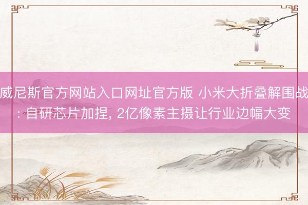 威尼斯官方网站入口网址官方版 小米大折叠解围战: 自研芯片加捏， 2亿像素主摄让行业边幅大变