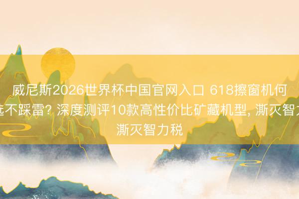 威尼斯2026世界杯中国官网入口 618擦窗机何如选不踩雷? 深度测评10款高性价比矿藏机型， 澌灭智力税