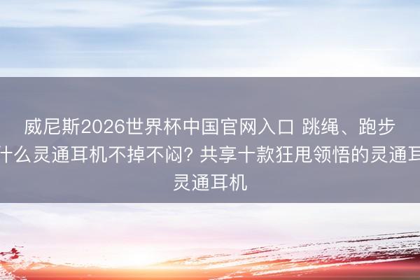威尼斯2026世界杯中国官网入口 跳绳、跑步戴什么灵通耳机不掉不闷? 共享十款狂甩领悟的灵通耳机