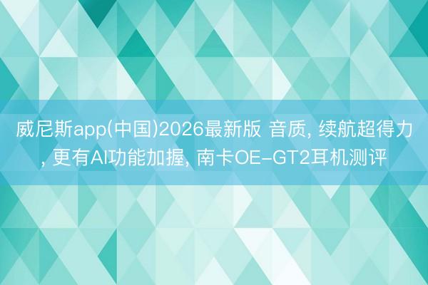 威尼斯app(中国)2026最新版 音质， 续航超得力， 更有AI功能加握， 南卡OE-GT2耳机测评