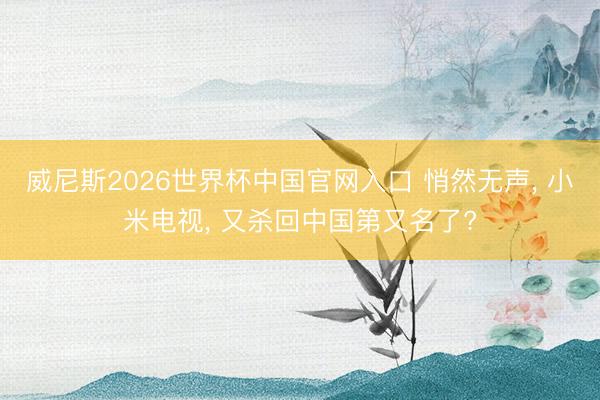 威尼斯2026世界杯中国官网入口 悄然无声， 小米电视， 又杀回中国第又名了?