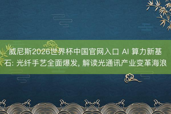 威尼斯2026世界杯中国官网入口 AI 算力新基石: 光纤手艺全面爆发， 解读光通讯产业变革海浪