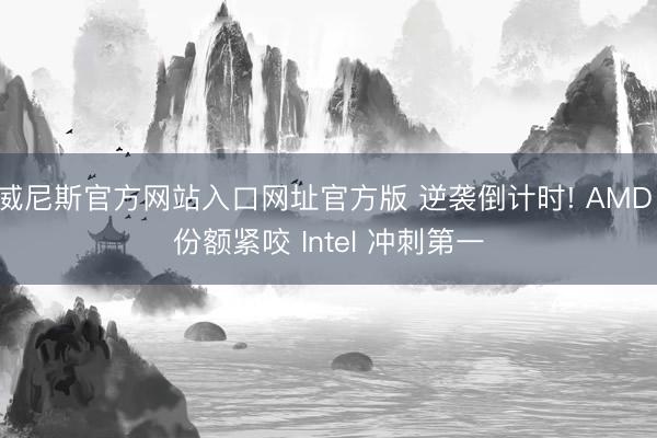威尼斯官方网站入口网址官方版 逆袭倒计时! AMD 份额紧咬 Intel 冲刺第一