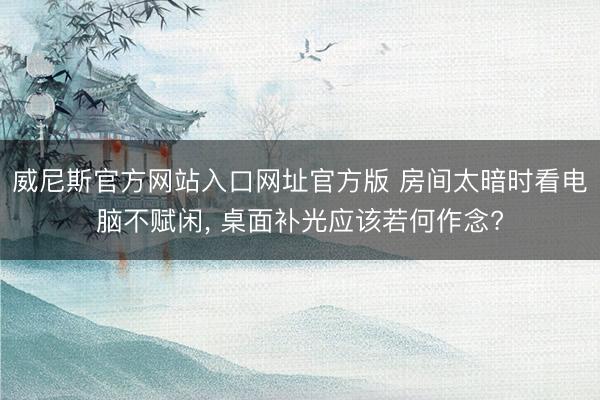威尼斯官方网站入口网址官方版 房间太暗时看电脑不赋闲， 桌面补光应该若何作念?