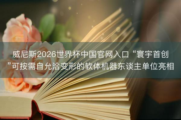 威尼斯2026世界杯中国官网入口 “寰宇首创”可按需自允洽变形的软体机器东谈主单位亮相