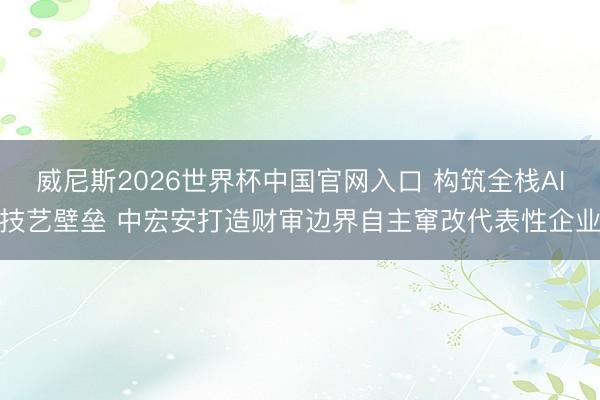 威尼斯2026世界杯中国官网入口 构筑全栈AI技艺壁垒 中宏安打造财审边界自主窜改代表性企业