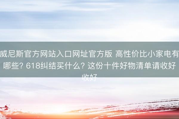 威尼斯官方网站入口网址官方版 高性价比小家电有哪些? 618纠结买什么? 这份十件好物清单请收好