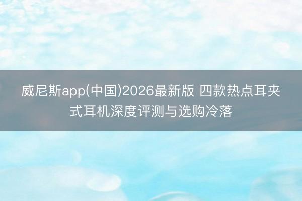 威尼斯app(中国)2026最新版 四款热点耳夹式耳机深度评测与选购冷落
