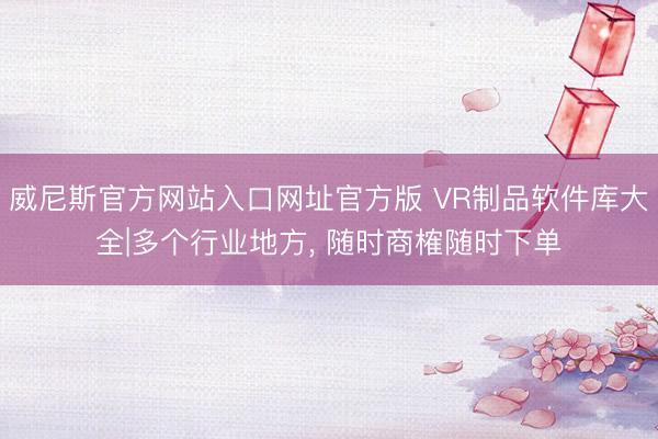 威尼斯官方网站入口网址官方版 VR制品软件库大全|多个行业地方， 随时商榷随时下单