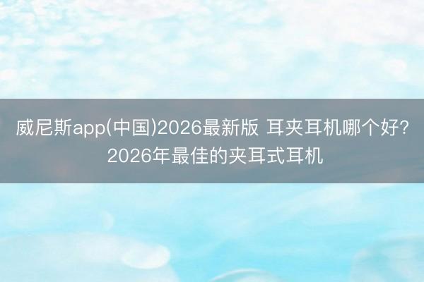 威尼斯app(中国)2026最新版 耳夹耳机哪个好? 2026年最佳的夹耳式耳机