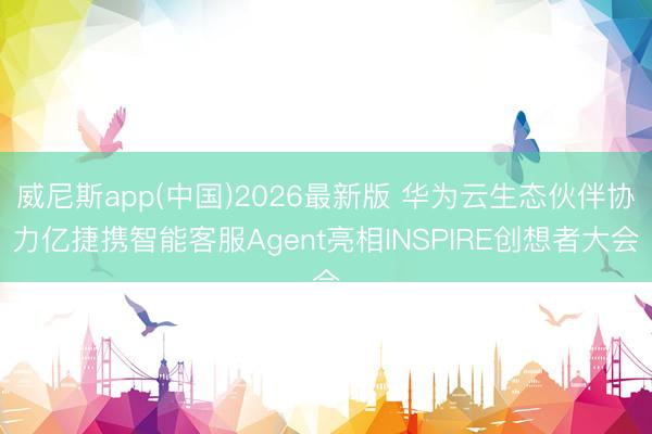 威尼斯app(中国)2026最新版 华为云生态伙伴协力亿捷携智能客服Agent亮相INSPIRE创想者大会