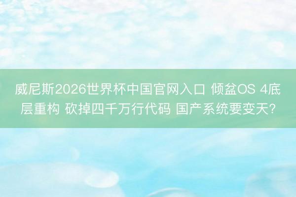 威尼斯2026世界杯中国官网入口 倾盆OS 4底层重构 砍掉四千万行代码 国产系统要变天?