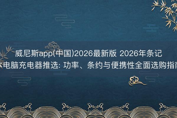 威尼斯app(中国)2026最新版 2026年条记本电脑充电器推选: 功率、条约与便携性全面选购指南