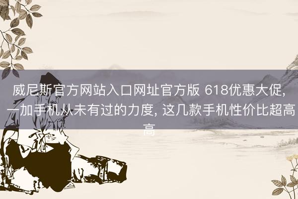 威尼斯官方网站入口网址官方版 618优惠大促， 一加手机从未有过的力度， 这几款手机性价比超高