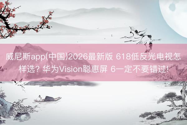 威尼斯app(中国)2026最新版 618低反光电视怎样选? 华为Vision聪惠屏 6一定不要错过!