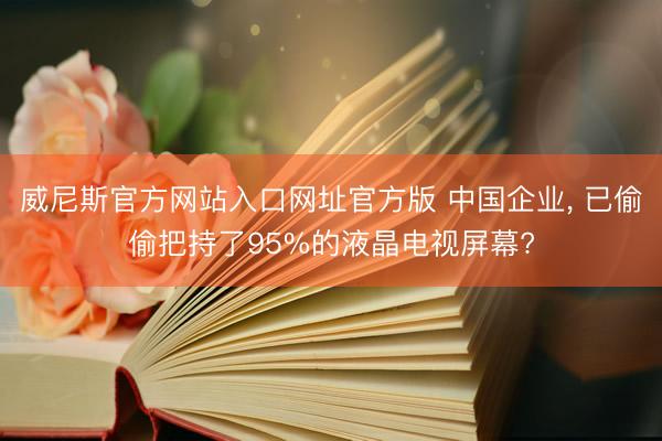 威尼斯官方网站入口网址官方版 中国企业, 已偷偷把持了95%