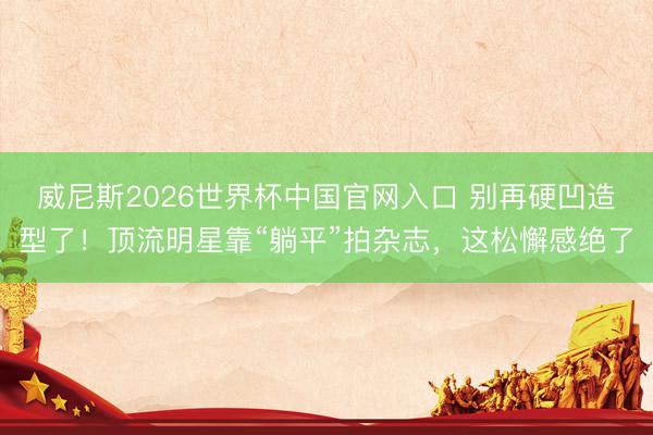 威尼斯2026世界杯中国官网入口 别再硬凹造型了！顶流明星靠“躺平”拍杂志，这松懈感绝了