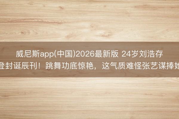 威尼斯app(中国)2026最新版 24岁刘浩存登封诞辰刊！跳舞功底惊艳，这气质难怪张艺谋捧她