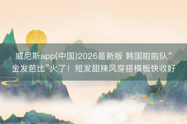 威尼斯app(中国)2026最新版 韩国啦啦队“金发芭比”火了！短发甜辣风穿搭模板快收好