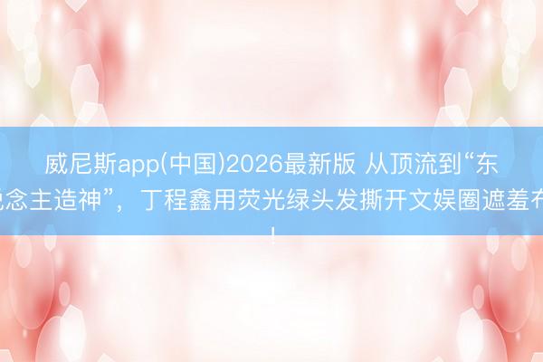 威尼斯app(中国)2026最新版 从顶流到“东说念主造神”，丁程鑫用荧光绿头发撕开文娱圈遮羞布！