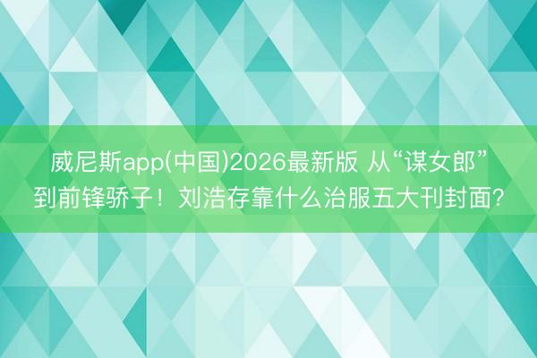 威尼斯app(中国)2026最新版 从“谋女郎”到前锋骄子！刘浩存靠什么治服五大刊封面？