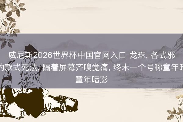 威尼斯2026世界杯中国官网入口 龙珠， 各式邪派的款式死法， 隔着屏幕齐嗅觉痛， 终末一个号称童年暗影