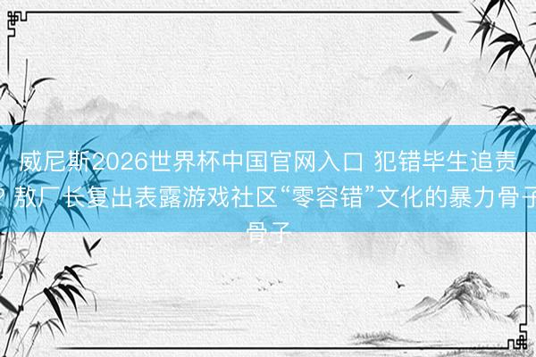 威尼斯2026世界杯中国官网入口 犯错毕生追责? 敖厂长复出表露游戏社区“零容错”文化的暴力骨子