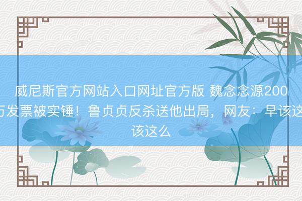 威尼斯官方网站入口网址官方版 魏念念源2000万发票被实锤!鲁贞贞反杀送他出局,网友:早该这么