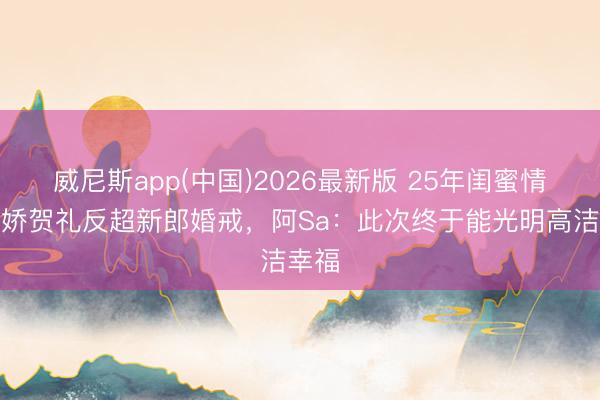 威尼斯app(中国)2026最新版 25年闺蜜情！阿娇贺礼反超新郎婚戒，阿Sa：此次终于能光明高洁幸福