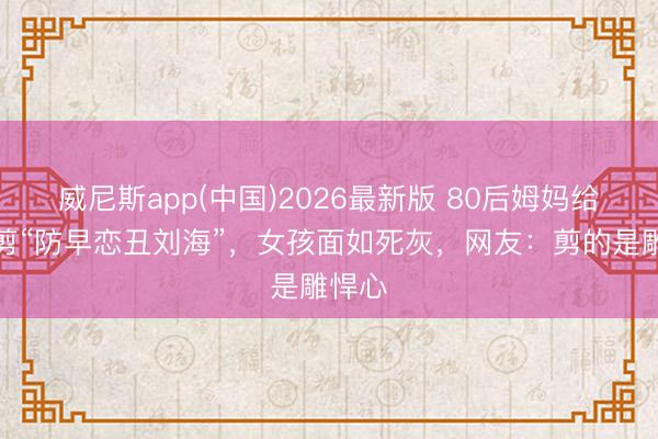 威尼斯app(中国)2026最新版 80后姆妈给男儿剪“防早恋丑刘海”，女孩面如死灰，网友：剪的是雕悍心