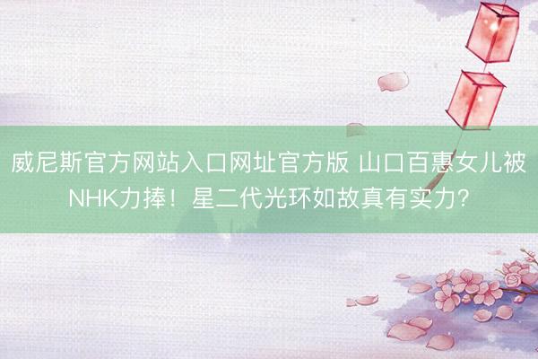威尼斯官方网站入口网址官方版 山口百惠女儿被NHK力捧!星二代光环如故真有实力?